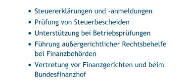 •	Steuererklärungen und -anmeldungen •	Prüfung von Steuerbescheiden •	Unterstützung bei Betriebsprüfungen •	Führung außergerichtlicher Rechtsbehelfe bei Finanzbehörden •	Vertretung vor Finanzgerichten und beim Bundesfinanzhof