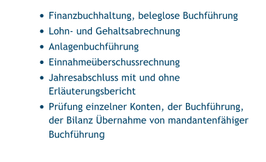 •	Finanzbuchhaltung, beleglose Buchführung •	Lohn- und Gehaltsabrechnung •	Anlagenbuchführung •	Einnahmeüberschussrechnung •	Jahresabschluss mit und ohne Erläuterungsbericht •	Prüfung einzelner Konten, der Buchführung, der Bilanz Übernahme von mandantenfähiger Buchführung